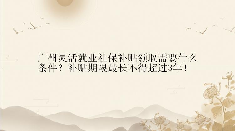 广州灵活就业社保补贴领取需要什么条件？补贴期限最长不得超过3年！