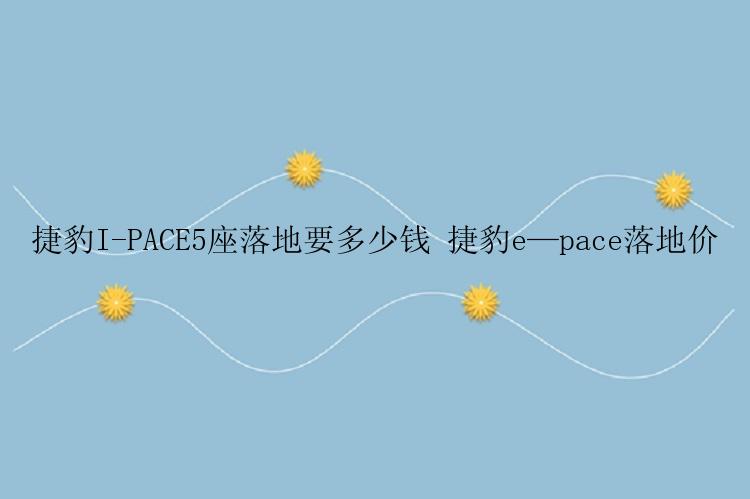 捷豹I-PACE5座落地要多少钱 捷豹e—pace落地价