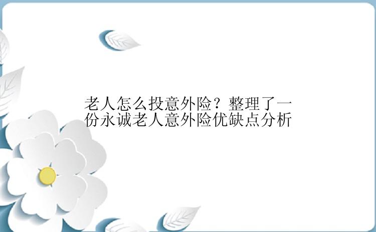 老人怎么投意外险？整理了一份永诚老人意外险优缺点分析