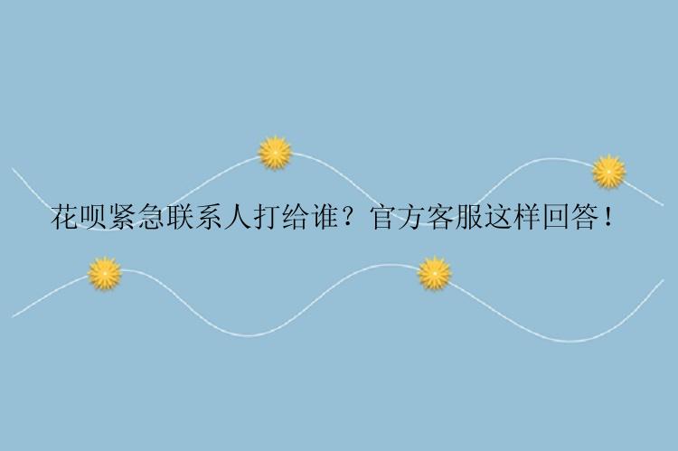 花呗紧急联系人打给谁？官方客服这样回答！