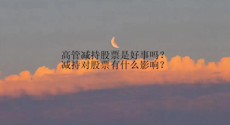 高管减持股票是好事吗？减持对股票有什么影响？