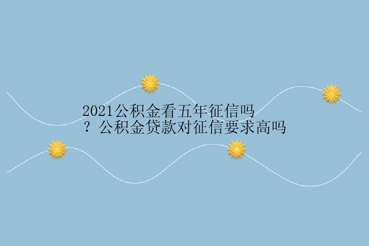 2021公积金看五年征信吗？公积金贷款对征信要求高吗