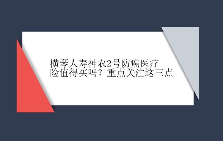 横琴人寿神农2号防癌医疗险值得买吗？重点关注这三点