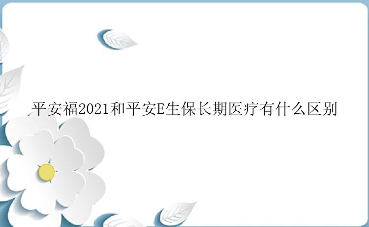 平安福2021和平安E生保长期医疗有什么区别