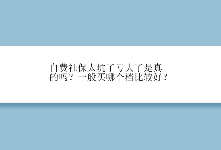 自费社保太坑了亏大了是真的吗？一般买哪个档比较好？