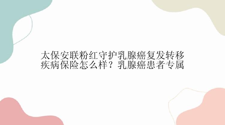 太保安联粉红守护乳腺癌复发转移疾病保险怎么样？乳腺癌患者专属