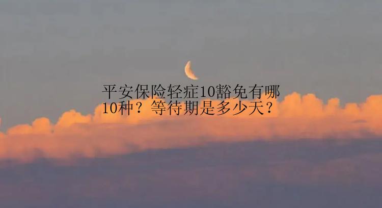 平安保险轻症10豁免有哪10种？等待期是多少天？