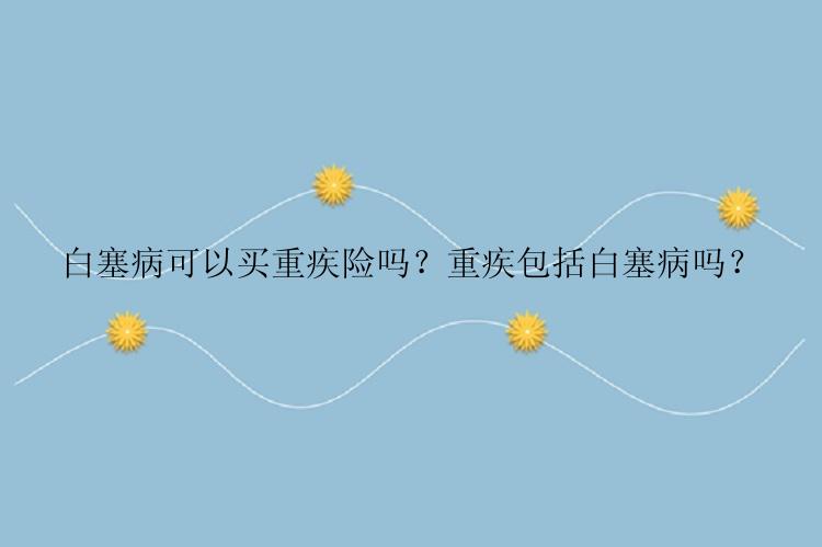 白塞病可以买重疾险吗？重疾包括白塞病吗？