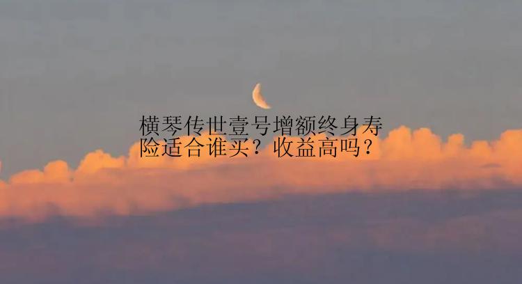 横琴传世壹号增额终身寿险适合谁买？收益高吗？