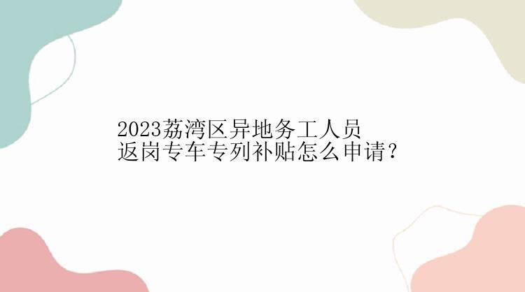 2023荔湾区异地务工人员返岗专车专列补贴怎么申请？
