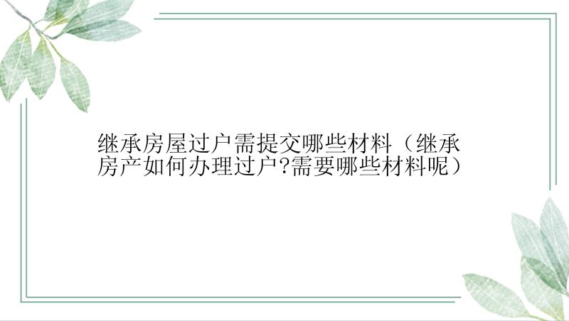 继承房屋过户需提交哪些材料（继承房产如何办理过户?需要哪些材料呢）