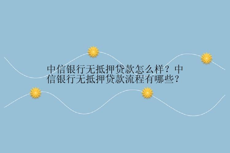 中信银行无抵押贷款怎么样？中信银行无抵押贷款流程有哪些？