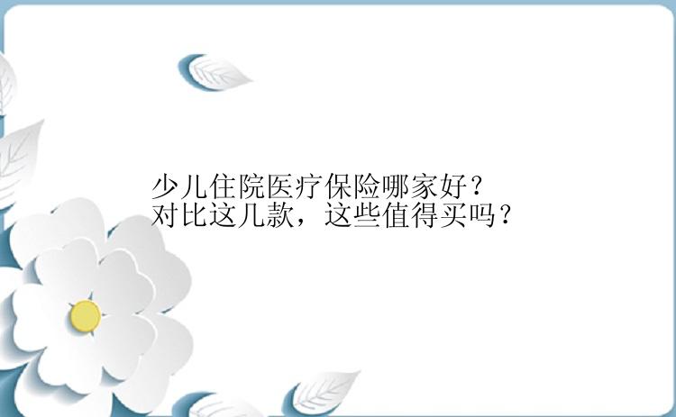 少儿住院医疗保险哪家好？对比这几款，这些值得买吗？