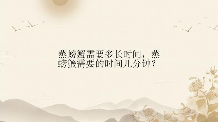 蒸螃蟹需要多长时间，蒸螃蟹需要的时间几分钟？