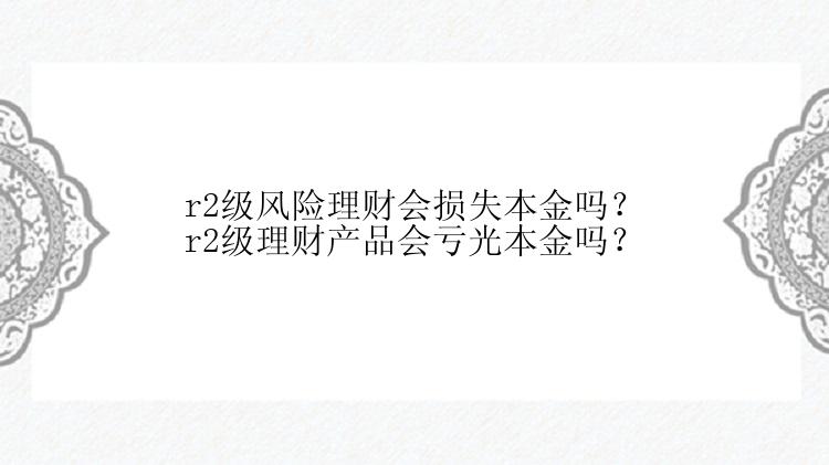 r2级风险理财会损失本金吗？r2级理财产品会亏光本金吗？