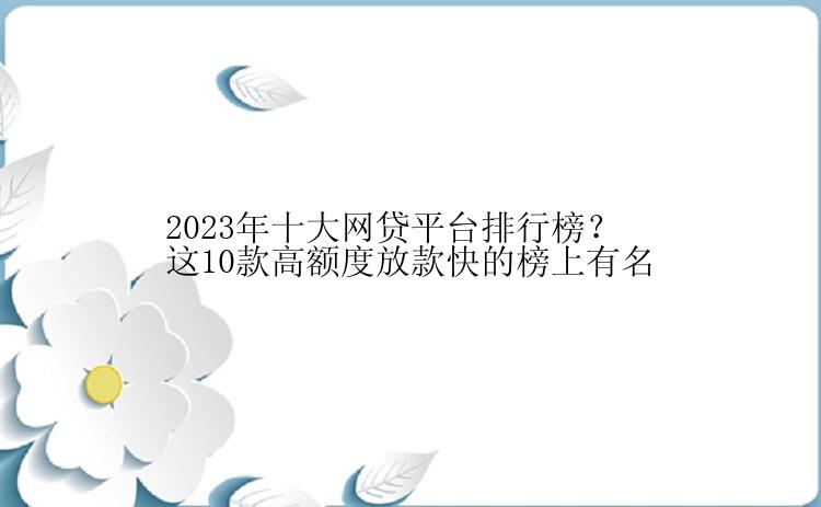 2023年十大网贷平台排行榜？这10款高额度放款快的榜上有名