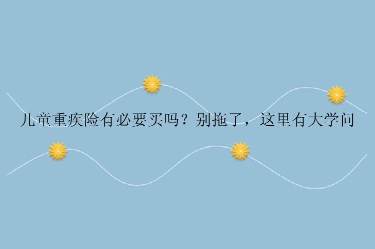 儿童重疾险有必要买吗？别拖了，这里有大学问