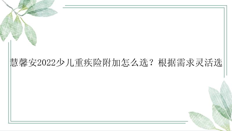 慧馨安2022少儿重疾险附加怎么选？根据需求灵活选