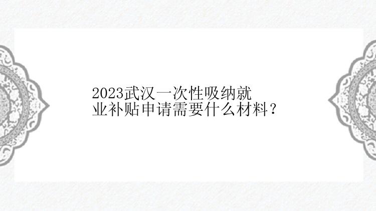 2023武汉一次性吸纳就业补贴申请需要什么材料？