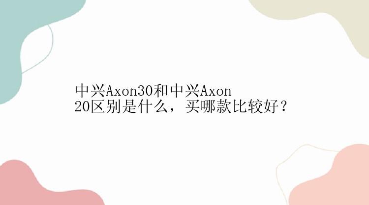 中兴Axon30和中兴Axon20区别是什么，买哪款比较好？