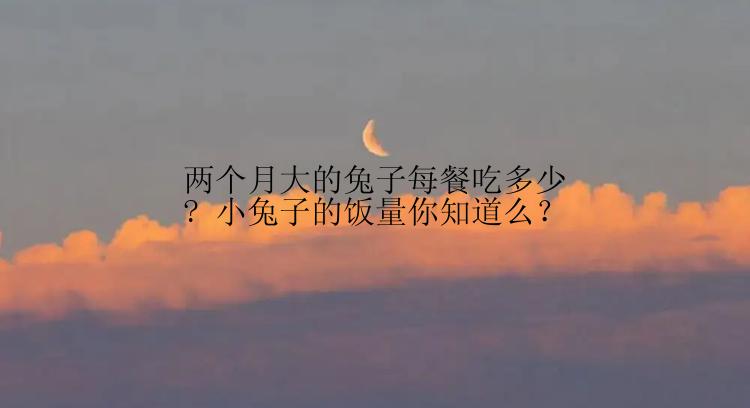 两个月大的兔子每餐吃多少? 小兔子的饭量你知道么？