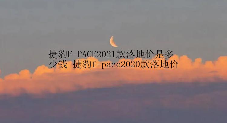 捷豹F-PACE2021款落地价是多少钱 捷豹f-pace2020款落地价