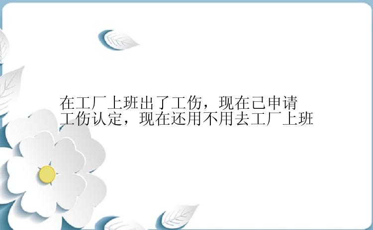 在工厂上班出了工伤，现在己申请工伤认定，现在还用不用去工厂上班