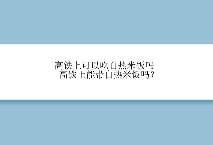 高铁上可以吃自热米饭吗 高铁上能带自热米饭吗？