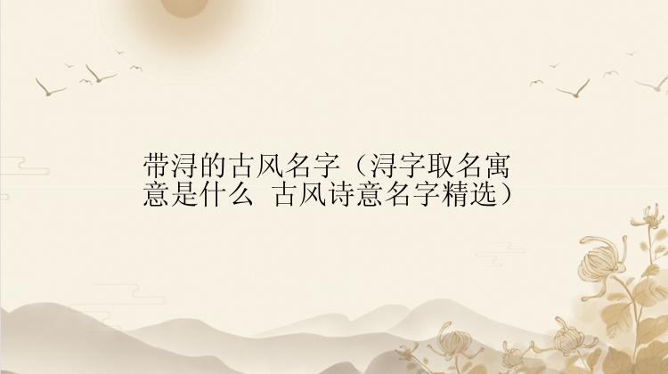 带浔的古风名字（浔字取名寓意是什么 古风诗意名字精选）