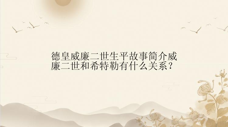 德皇威廉二世生平故事简介威廉二世和希特勒有什么关系？