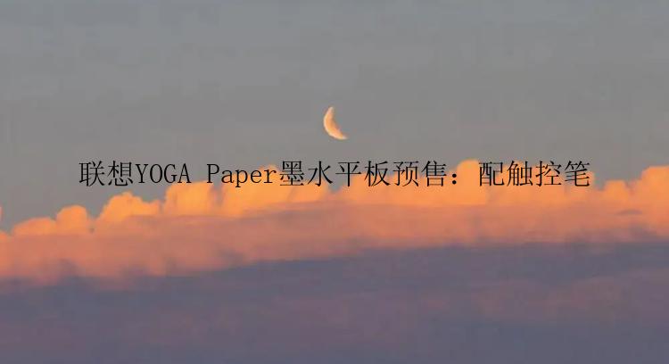 联想YOGA Paper墨水平板预售：配触控笔