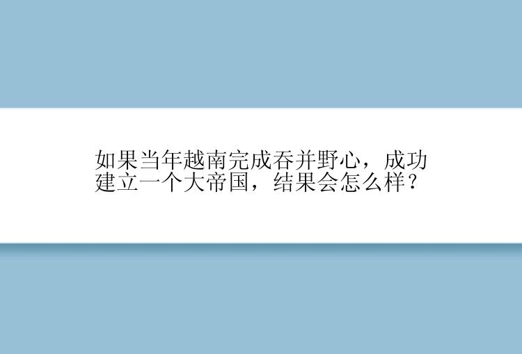 如果当年越南完成吞并野心，成功建立一个大帝国，结果会怎么样？