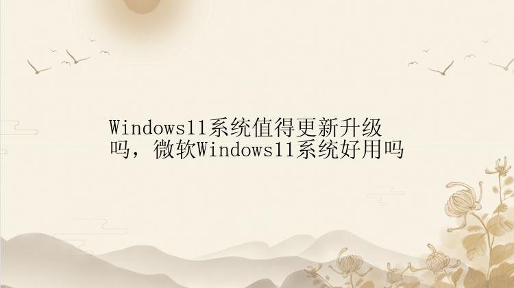 Windows11系统值得更新升级吗，微软Windows11系统好用吗