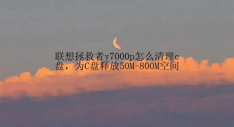 联想拯救者y7000p怎么清理c盘，为C盘释放50M-800M空间