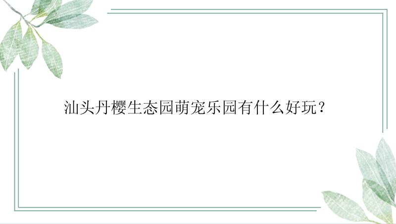 汕头丹樱生态园萌宠乐园有什么好玩？