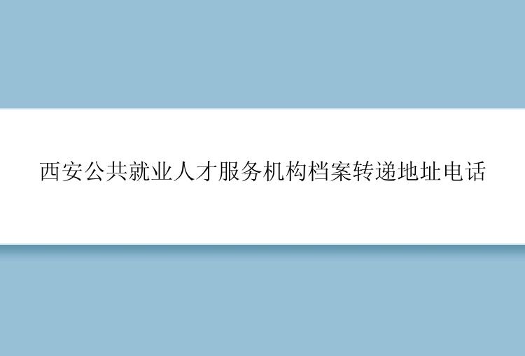 西安公共就业人才服务机构档案转递地址电话