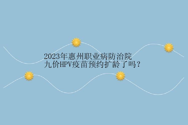 2023年惠州职业病防治院九价HPV疫苗预约扩龄了吗？