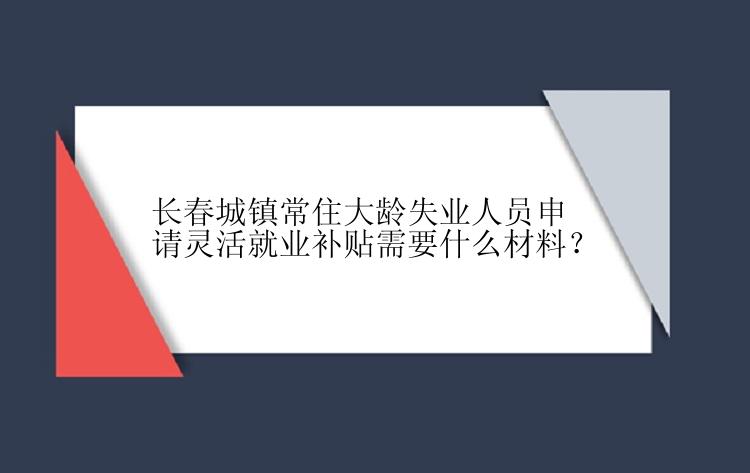 长春城镇常住大龄失业人员申请灵活就业补贴需要什么材料？