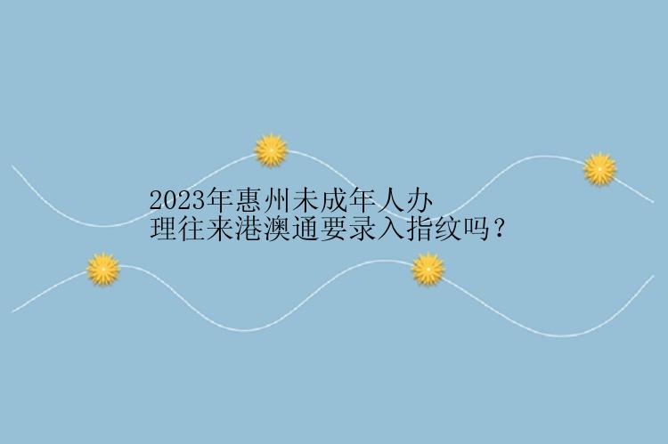 2023年惠州未成年人办理往来港澳通要录入指纹吗？