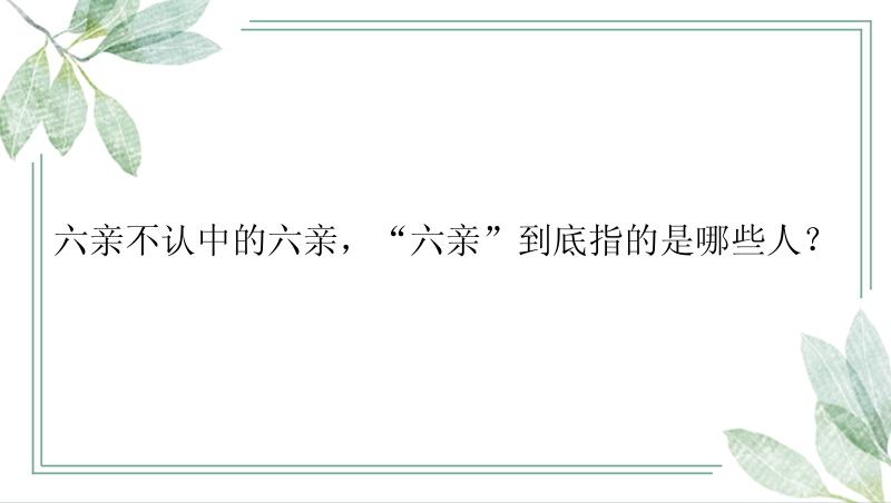 六亲不认中的六亲，“六亲”到底指的是哪些人？