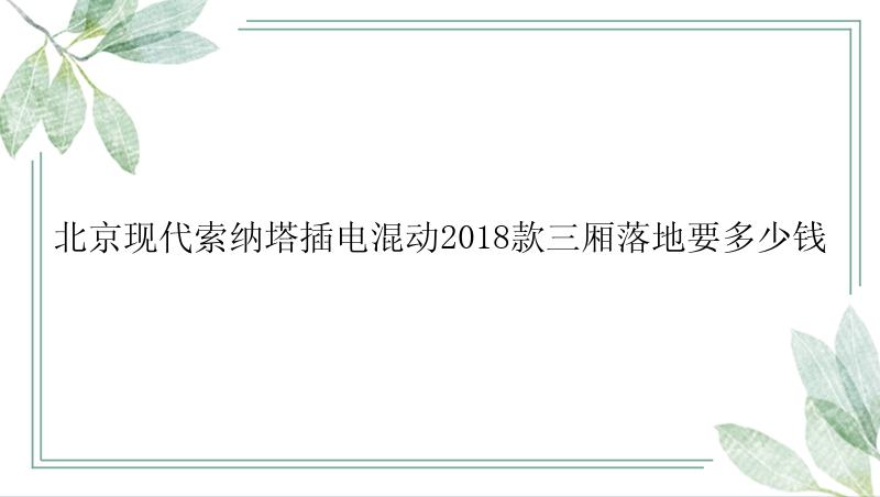 北京现代索纳塔插电混动2018款三厢落地要多少钱