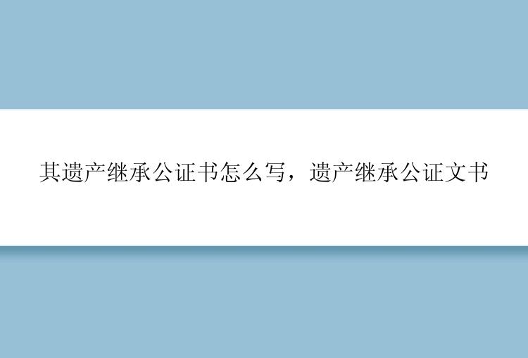 其遗产继承公证书怎么写，遗产继承公证文书