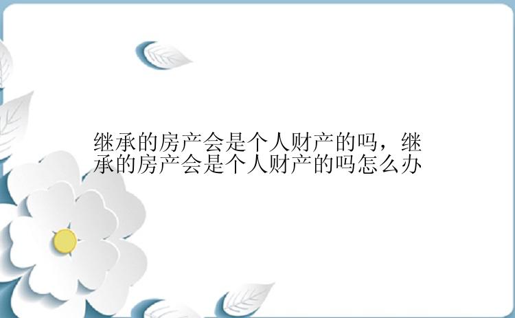 继承的房产会是个人财产的吗，继承的房产会是个人财产的吗怎么办