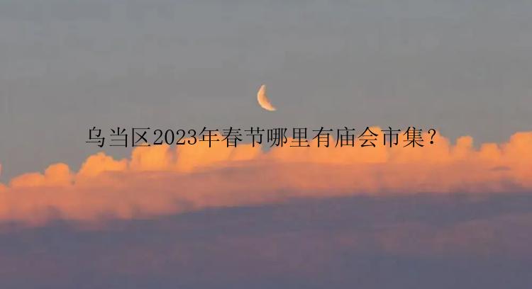 乌当区2023年春节哪里有庙会市集？