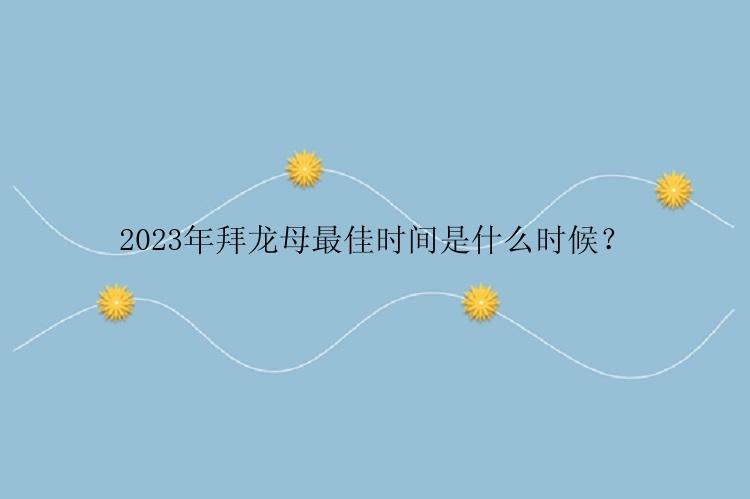 2023年拜龙母最佳时间是什么时候？