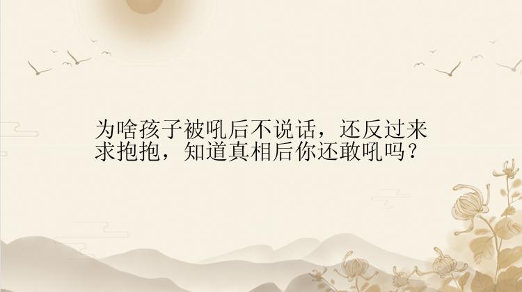 为啥孩子被吼后不说话，还反过来求抱抱，知道真相后你还敢吼吗？