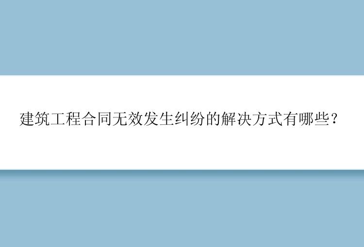 建筑工程合同无效发生纠纷的解决方式有哪些？