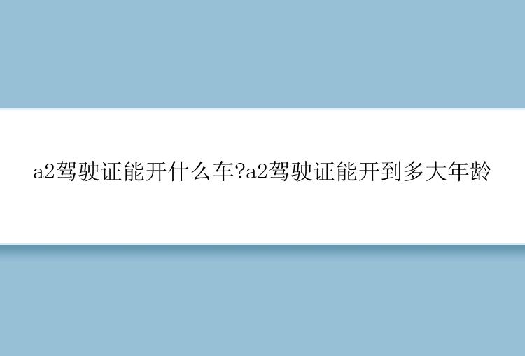 a2驾驶证能开什么车?a2驾驶证能开到多大年龄