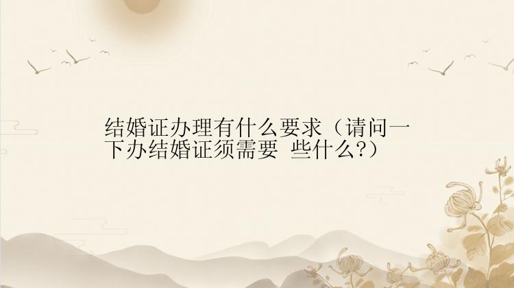 结婚证办理有什么要求（请问一下办结婚证须需要 些什么?）