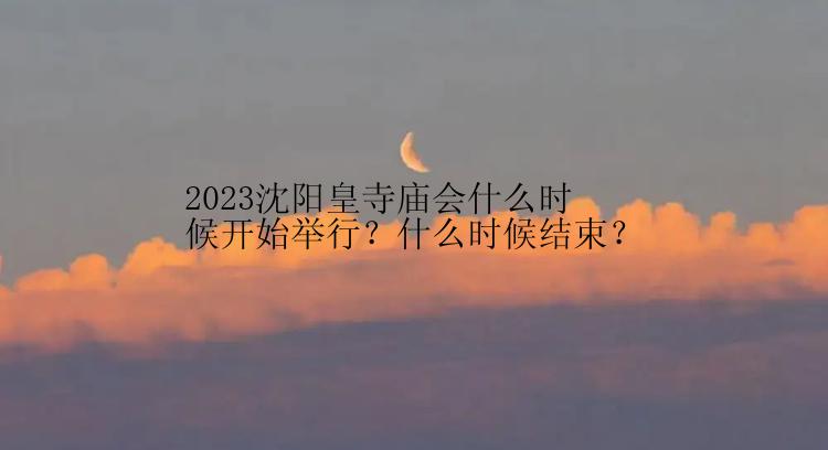 2023沈阳皇寺庙会什么时候开始举行？什么时候结束？